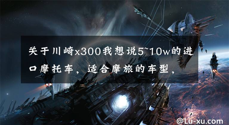 关于川崎x300我想说5~10w的进口摩托车，适合摩旅的车型，求推荐？