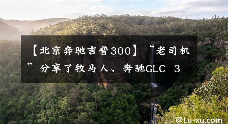 【北京奔驰吉普300】“老司机”分享了牧马人、奔驰GLC  300驾驶经验