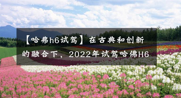 【哈弗h6试驾】在古典和创新的融合下，2022年试驾哈佛H6国鸟版。