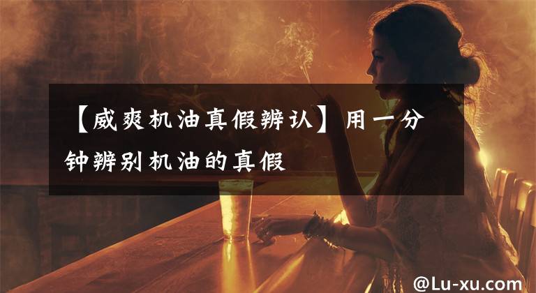 【威爽机油真假辨认】用一分钟辨别机油的真假