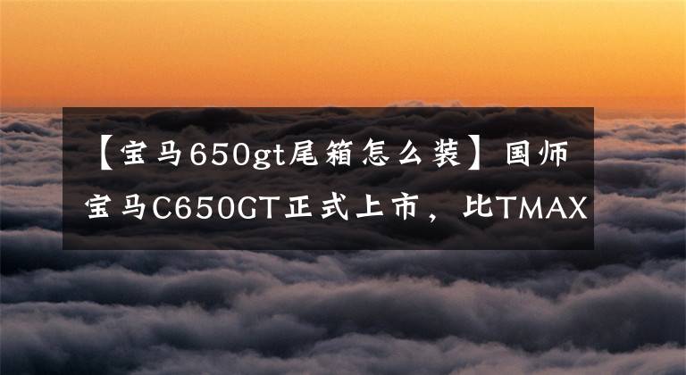 【宝马650gt尾箱怎么装】国师宝马C650GT正式上市，比TMAX  530更便宜。