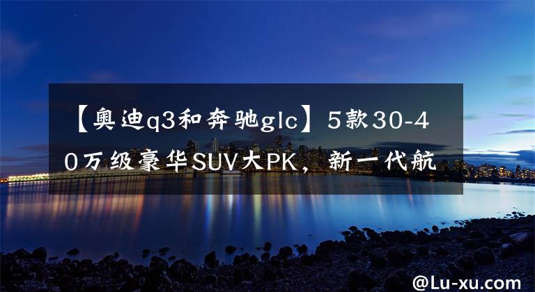 【奥迪q3和奔驰glc】5款30-40万级豪华SUV大PK，新一代航海家冲破了“天花板”