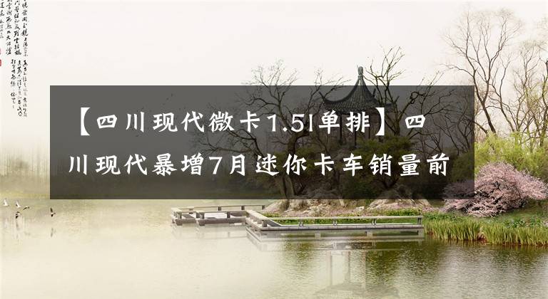 【四川现代微卡1.5l单排】四川现代暴增7月迷你卡车销量前10名