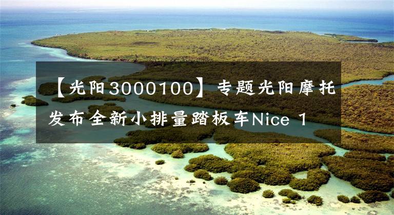 【光阳3000100】专题光阳摩托发布全新小排量踏板车Nice 100