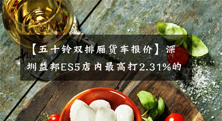 【五十铃双排厢货车报价】深圳益邦ES5店内最高打2.31%的折扣，欢迎光临卖场欣赏。