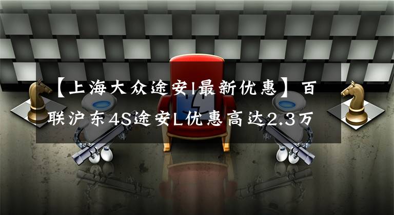 【上海大众途安l最新优惠】百联沪东4S途安L优惠高达2.3万元