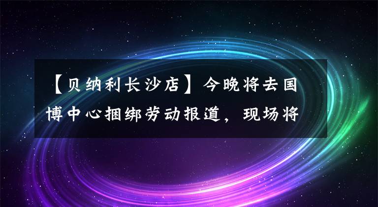 【贝纳利长沙店】今晚将去国博中心捆绑劳动报道，现场将选拔摩托车、骑自行车组装等丰富的对象。