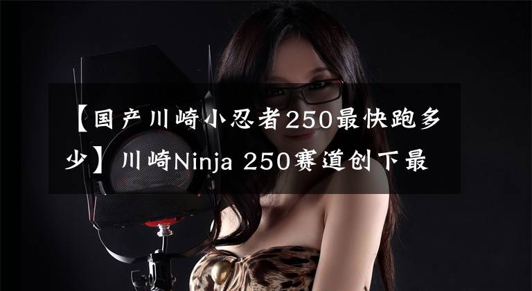 【国产川崎小忍者250最快跑多少】川崎Ninja 250赛道创下最高时速198.1㎞/h的正式纪录