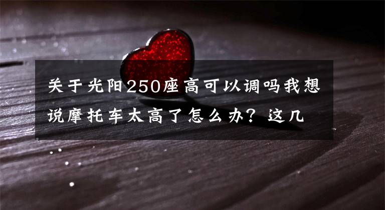 关于光阳250座高可以调吗我想说摩托车太高了怎么办？这几个降低座高的方法送给你！