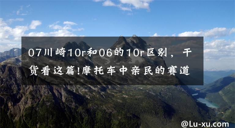 07川崎10r和06的10r区别，干货看这篇!摩托车中亲民的赛道霸主，川崎ZX-10R