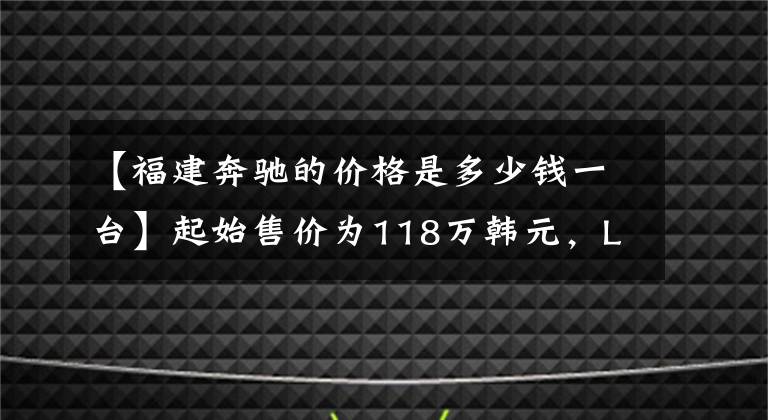 【福建奔驰的价格是多少钱一台】起始售价为118万韩元，LING  V级有面子，气势不输丰田Elfa。