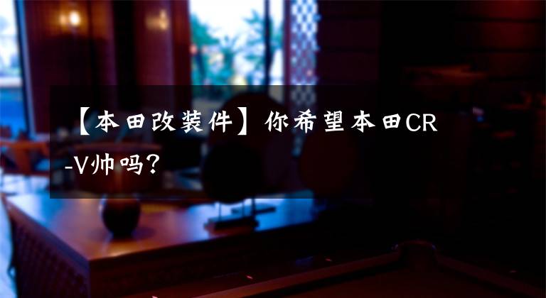 【本田改装件】你希望本田CR-V帅吗？