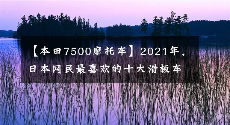 【本田7500摩托车】2021年，日本网民最喜欢的十大滑板车来了。