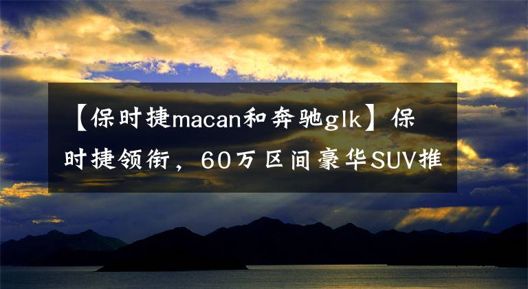 【保时捷macan和奔驰glk】保时捷领衔，60万区间豪华SUV推荐