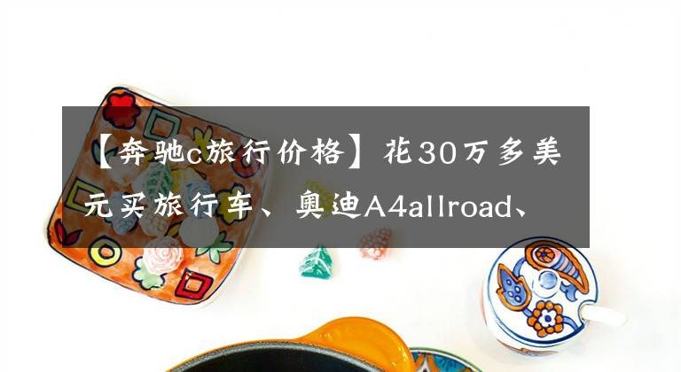 【奔驰c旅行价格】花30万多美元买旅行车、奥迪A4allroad、奔驰C旅行费，到底该选谁？