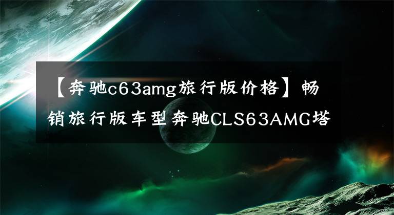 【奔驰c63amg旅行版价格】畅销旅行版车型奔驰CLS63AMG塔板售价100万眼泪