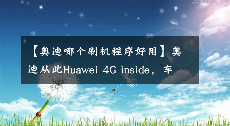【奥迪哪个刷机程序好用】奥迪从此Huawei 4G inside，车载通讯超乎想象