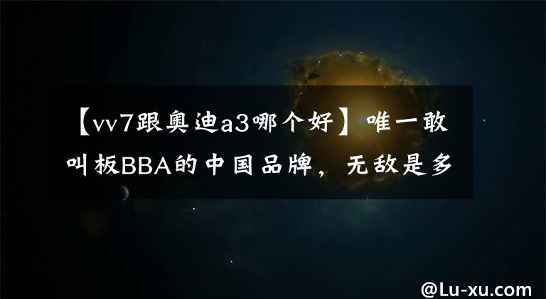 【vv7跟奥迪a3哪个好】唯一敢叫板BBA的中国品牌，无敌是多么寂寞