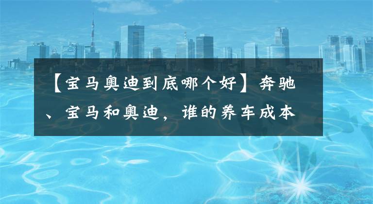 【宝马奥迪到底哪个好】奔驰、宝马和奥迪，谁的养车成本更低？拿这三款车对比下就知道了