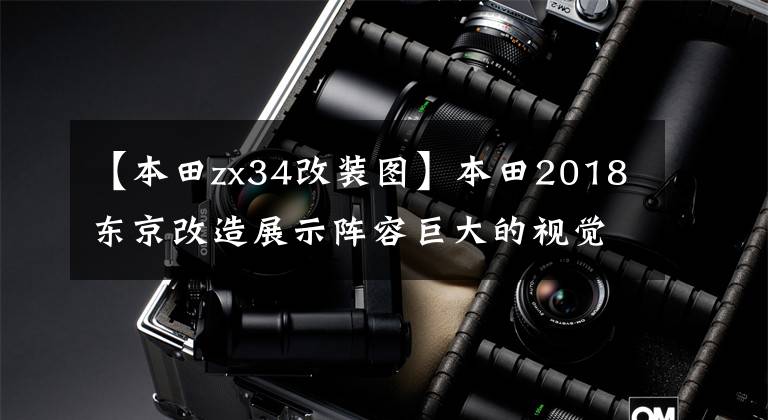 【本田zx34改装图】本田2018东京改造展示阵容巨大的视觉新趋势