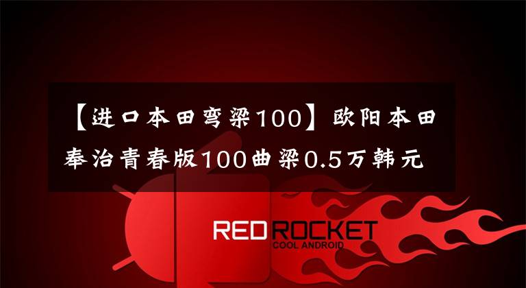 【进口本田弯梁100】欧阳本田奉治青春版100曲梁0.5万韩元