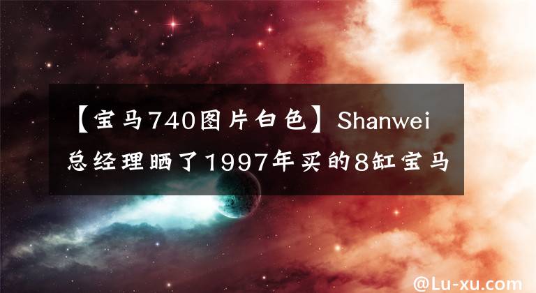 【宝马740图片白色】Shanwei总经理晒了1997年买的8缸宝马740，车上的“大哥”也可以正常使用。