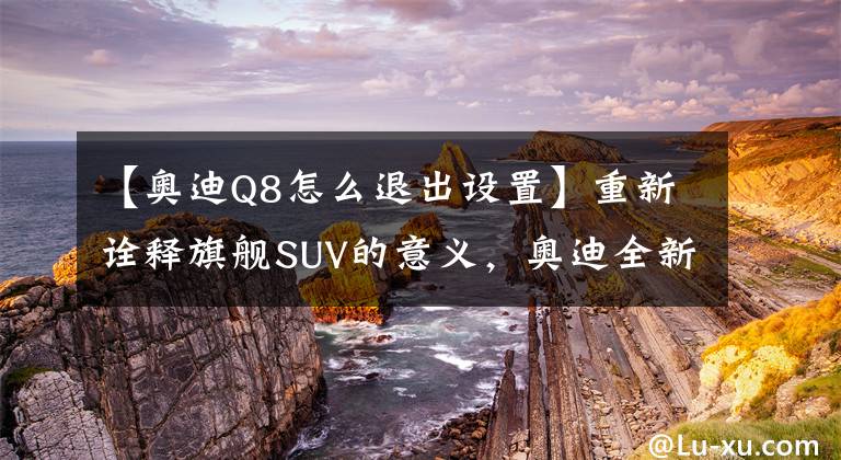 【奥迪Q8怎么退出设置】重新诠释旗舰SUV的意义，奥迪全新Q8试驾