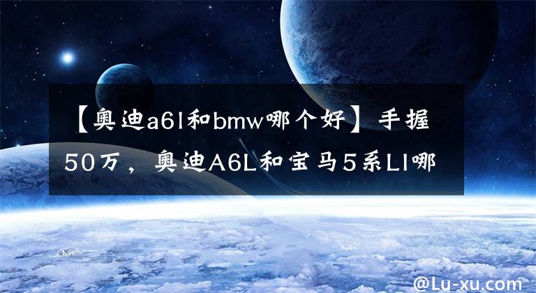 【奥迪a6l和bmw哪个好】手握50万，奥迪A6L和宝马5系LI哪个更好一些？对比后就知道差距