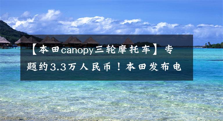 【本田canopy三轮摩托车】专题约3.3万人民币！本田发布电动三轮2021 Gyro E