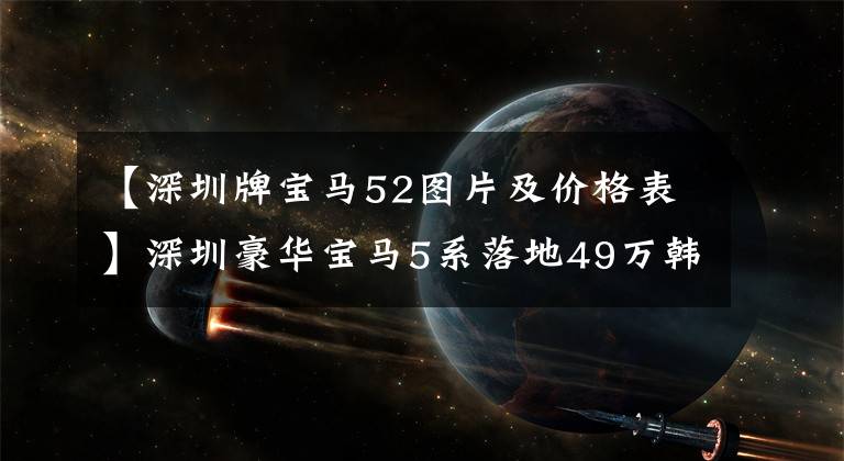 【深圳牌宝马52图片及价格表】深圳豪华宝马5系落地49万韩元，用了1000韩元的升级动力，实测比A6L划算多了。