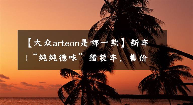 【大众arteon是哪一款】新车 |“纯纯德味”猎装车，售价不到35万元！试驾大众Arteon SR