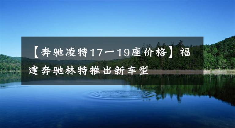 【奔驰凌特17一19座价格】福建奔驰林特推出新车型