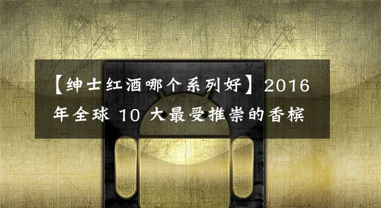 【绅士红酒哪个系列好】2016 年全球 10 大最受推崇的香槟品牌