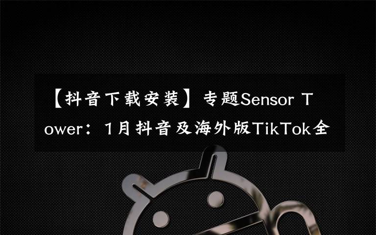 【抖音下载安装】专题Sensor Tower：1月抖音及海外版TikTok全球安装量突破1亿次