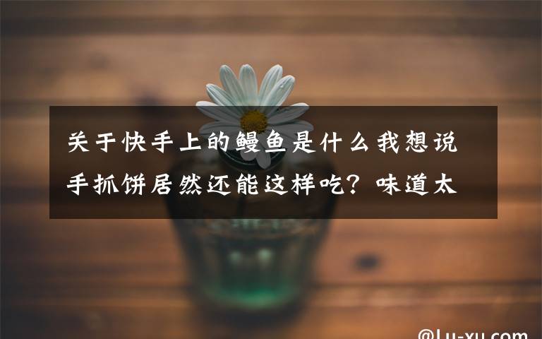 关于快手上的鳗鱼是什么我想说手抓饼居然还能这样吃？味道太赞