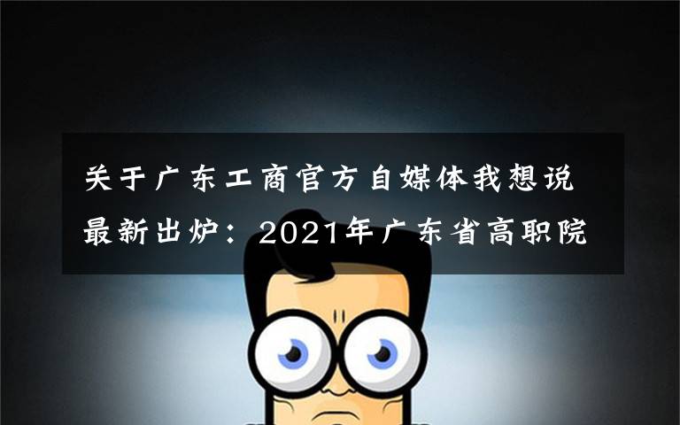 关于广东工商官方自媒体我想说最新出炉：2021年广东省高职院校排名！广东轻工职业技术学院领跑