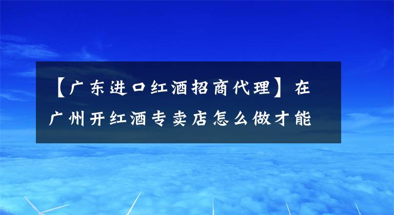 【广东进口红酒招商代理】在广州开红酒专卖店怎么做才能赚钱？