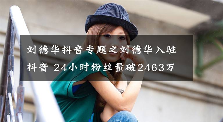 刘德华抖音专题之刘德华入驻抖音 24小时粉丝量破2463万
