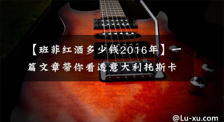 【班菲红酒多少钱2016年】一篇文章带你看透意大利托斯卡纳 11 大经典葡萄酒