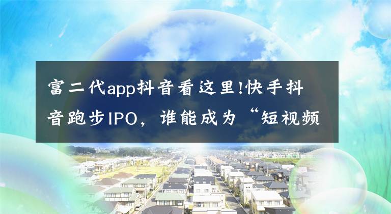 富二代app抖音看这里!快手抖音跑步IPO，谁能成为“短视频第一股”