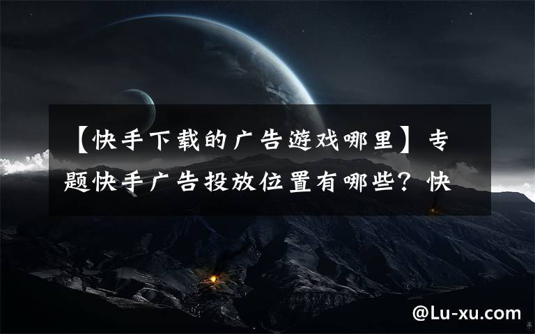 【快手下载的广告游戏哪里】专题快手广告投放位置有哪些？快手广告多少钱一天？