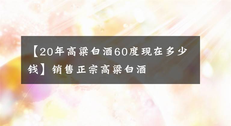 【20年高粱白酒60度现在多少钱】销售正宗高粱白酒