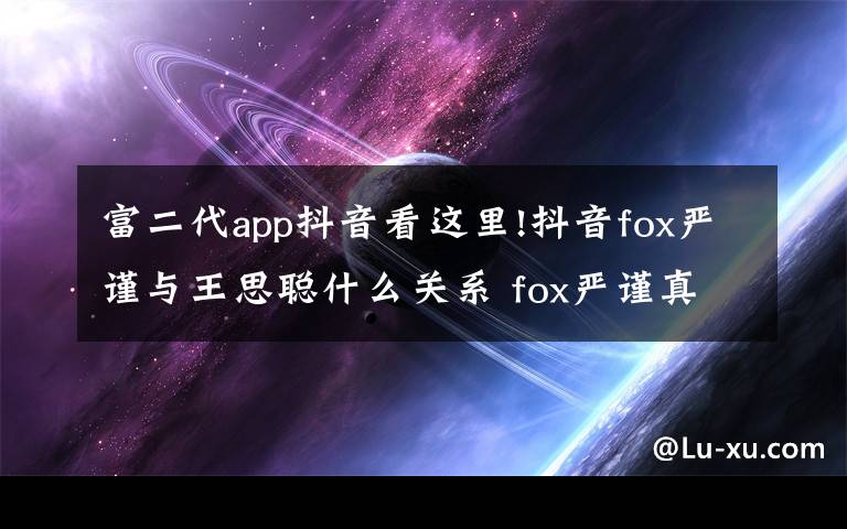 富二代app抖音看这里!抖音fox严谨与王思聪什么关系 fox严谨真名个人资料海量私照