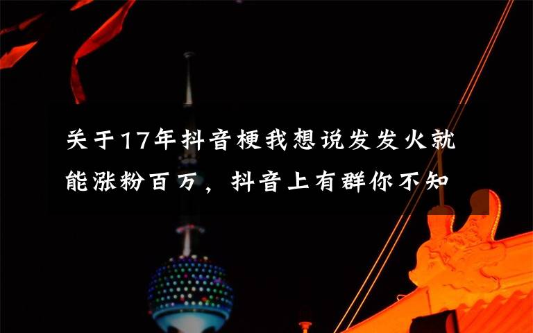 关于17年抖音梗我想说发发火就能涨粉百万，抖音上有群你不知道的暴躁博主