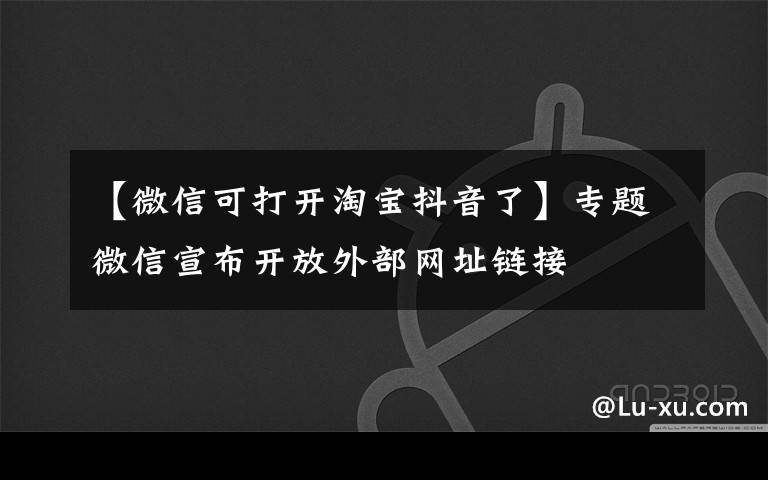 【微信可打开淘宝抖音了】专题微信宣布开放外部网址链接