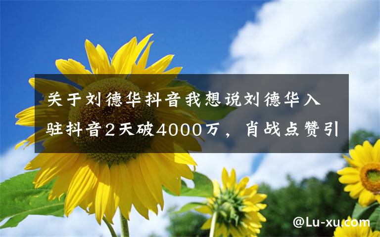 关于刘德华抖音我想说刘德华入驻抖音2天破4000万，肖战点赞引起吐槽：不要趁热度