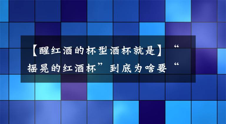 【醒红酒的杯型酒杯就是】“摇晃的红酒杯”到底为啥要“摇晃”