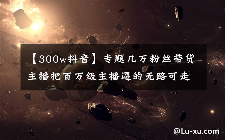 【300w抖音】专题几万粉丝带货主播把百万级主播逼的无路可走，抖音今年翻天了