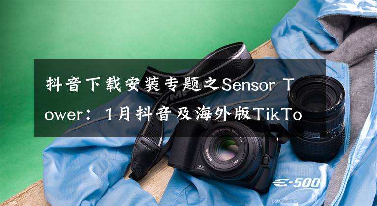 抖音下载安装专题之Sensor Tower：1月抖音及海外版TikTok全球安装量突破1亿次