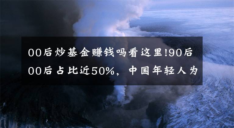 00后炒基金赚钱吗看这里!90后00后占比近50%，中国年轻人为什么热衷炒基金？